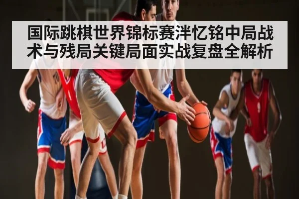 国际跳棋世界锦标赛泮忆铭中局战术与残局关键局面实战复盘全解析