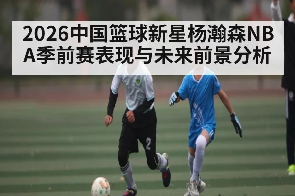 2026中国篮球新星杨瀚森NBA季前赛表现与未来前景分析